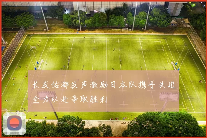 长友佑都发声激励日本队携手共进全力以赴争取胜利