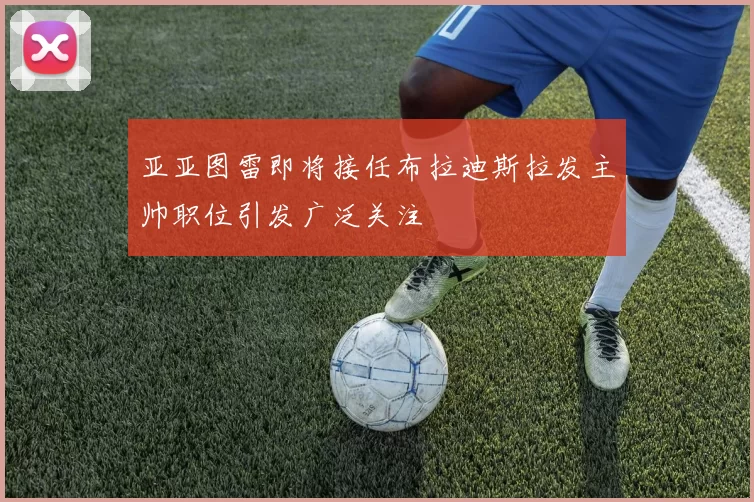 亚亚图雷即将接任布拉迪斯拉发主帅职位引发广泛关注