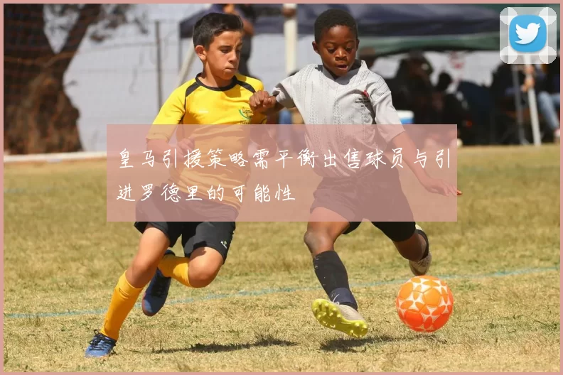 皇马引援策略需平衡出售球员与引进罗德里的可能性