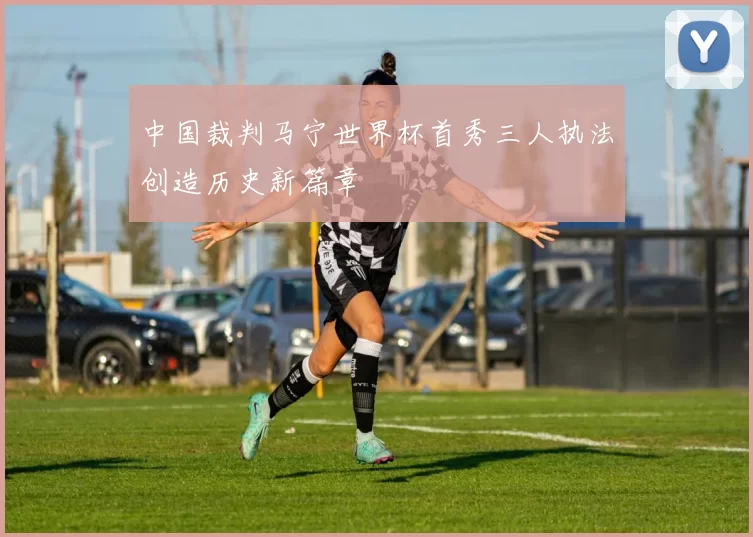 中国裁判马宁世界杯首秀三人执法创造历史新篇章