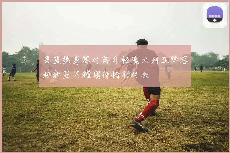 男篮热身赛对阵年轻澳大利亚阵容超新星闪耀期待精彩对决