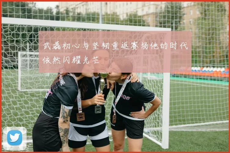 武磊初心与坚韧重返赛场他的时代依然闪耀光芒