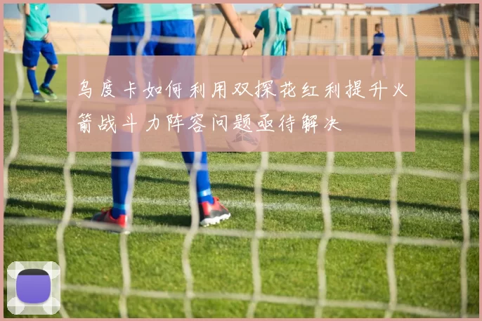 乌度卡如何利用双探花红利提升火箭战斗力阵容问题亟待解决