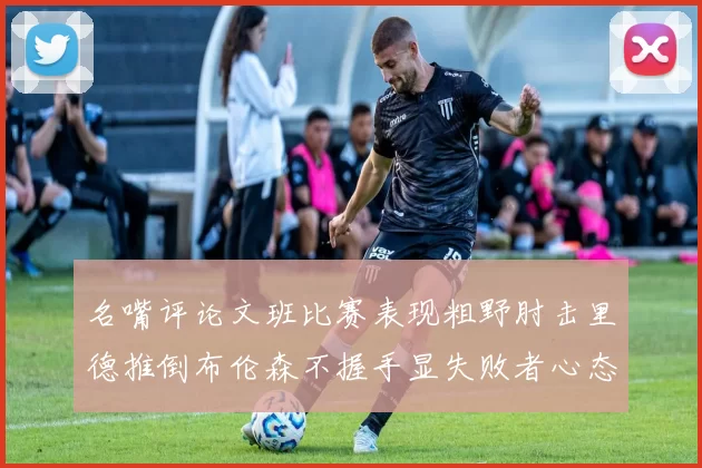 名嘴评论文班比赛表现粗野肘击里德推倒布伦森不握手显失败者心态