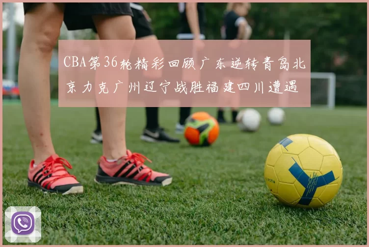 CBA第36轮精彩回顾广东逆转青岛北京力克广州辽宁战胜福建四川遭遇36连败困境