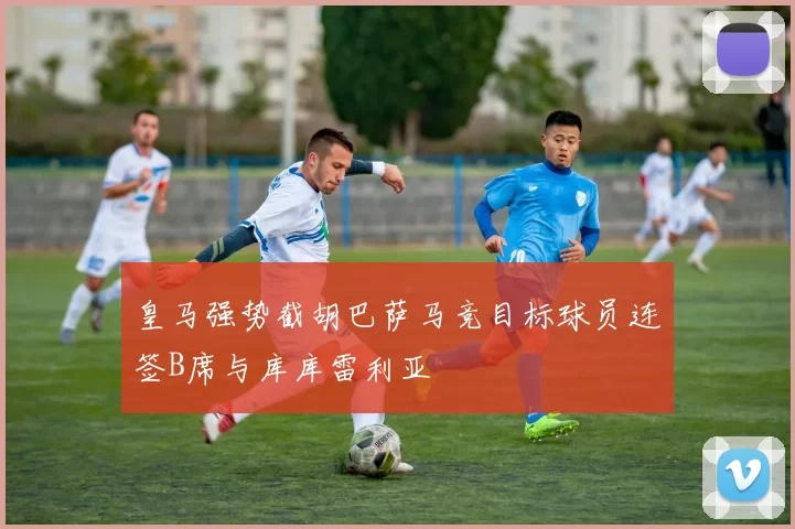 皇马强势截胡巴萨马竞目标球员连签B席与库库雷利亚