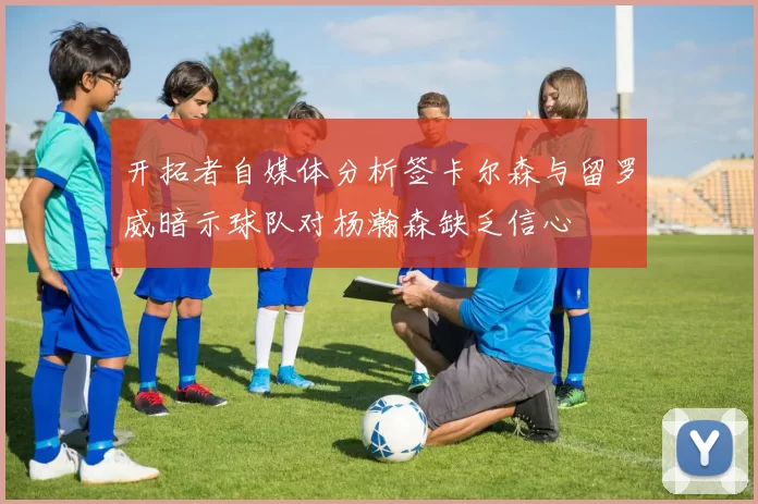 开拓者自媒体分析签卡尔森与留罗威暗示球队对杨瀚森缺乏信心