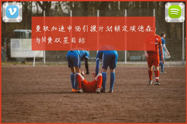 曼联加速中场引援计划锁定埃德森与M费双星目标