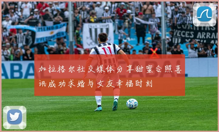加拉格尔社交媒体分享甜蜜合照喜讯成功求婚与女友幸福时刻