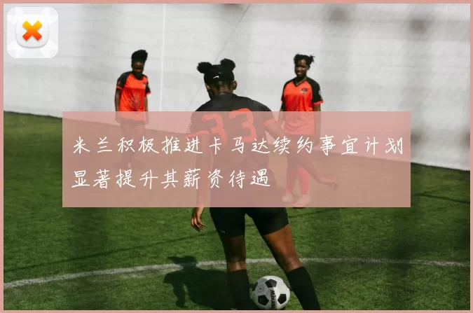 米兰积极推进卡马达续约事宜计划显著提升其薪资待遇