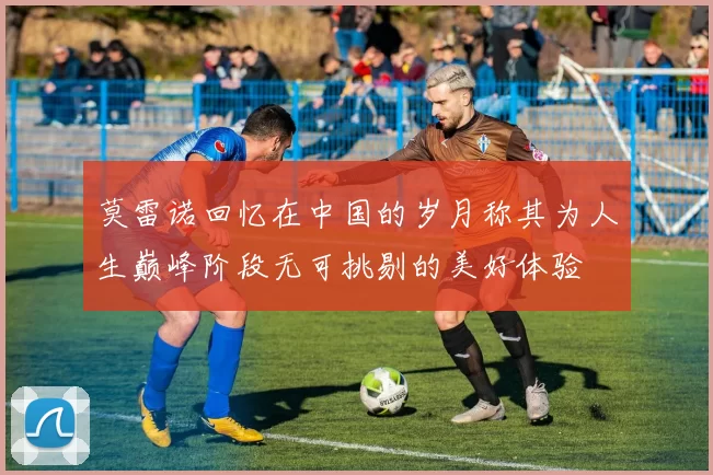 莫雷诺回忆在中国的岁月称其为人生巅峰阶段无可挑剔的美好体验