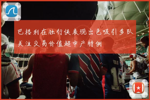 巴格利在独行侠表现出色吸引多队关注交易价值超中产特例