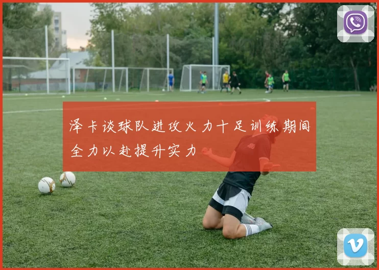 泽卡谈球队进攻火力十足训练期间全力以赴提升实力