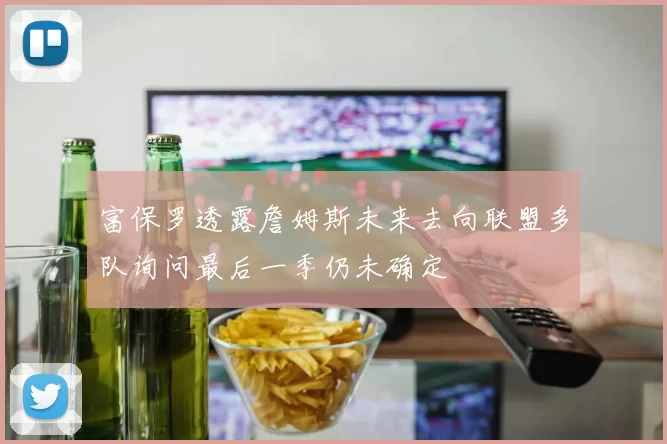富保罗透露詹姆斯未来去向联盟多队询问最后一季仍未确定