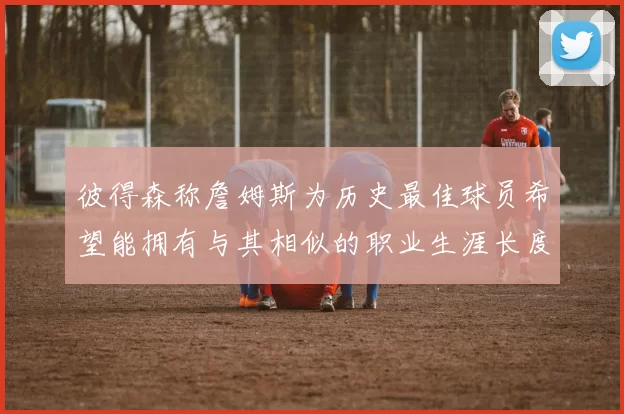 彼得森称詹姆斯为历史最佳球员希望能拥有与其相似的职业生涯长度