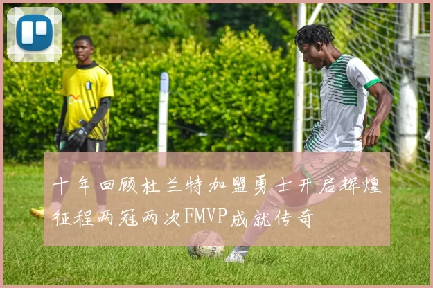 十年回顾杜兰特加盟勇士开启辉煌征程两冠两次FMVP成就传奇