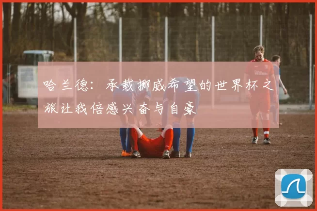 哈兰德：承载挪威希望的世界杯之旅让我倍感兴奋与自豪