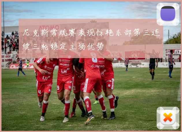 尼克斯常规赛表现惊艳东部第三连续三轮锁定主场优势