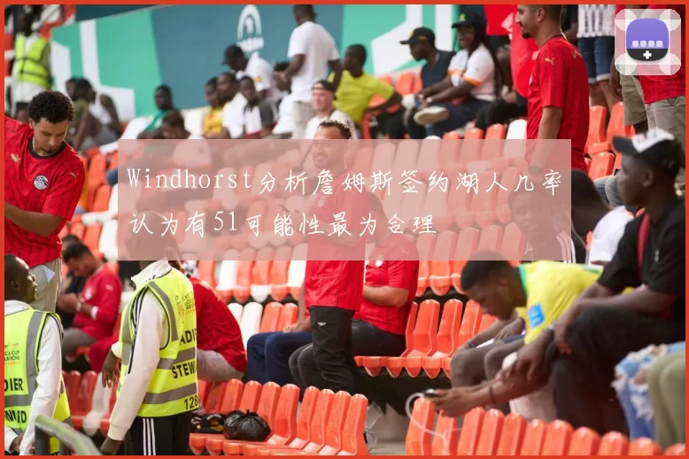 Windhorst分析詹姆斯签约湖人几率认为有51可能性最为合理