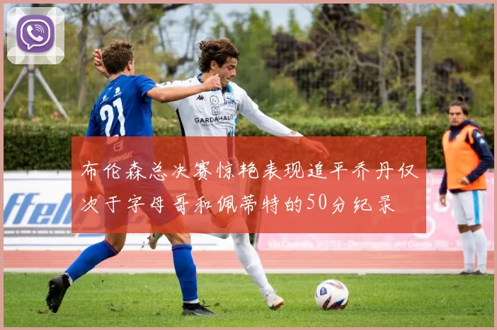 布伦森总决赛惊艳表现追平乔丹仅次于字母哥和佩蒂特的50分纪录