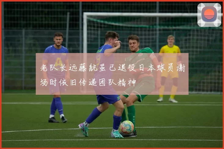 老队长远藤航虽已退役日本球员谢场时依旧传递团队精神