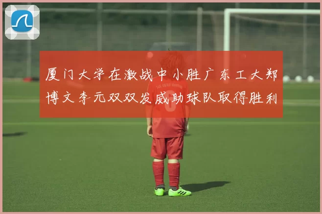 厦门大学在激战中小胜广东工大郑博文李元双双发威助球队取得胜利