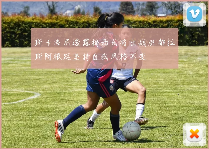 斯卡洛尼透露梅西或将出战洪都拉斯阿根廷坚持自我风格不变