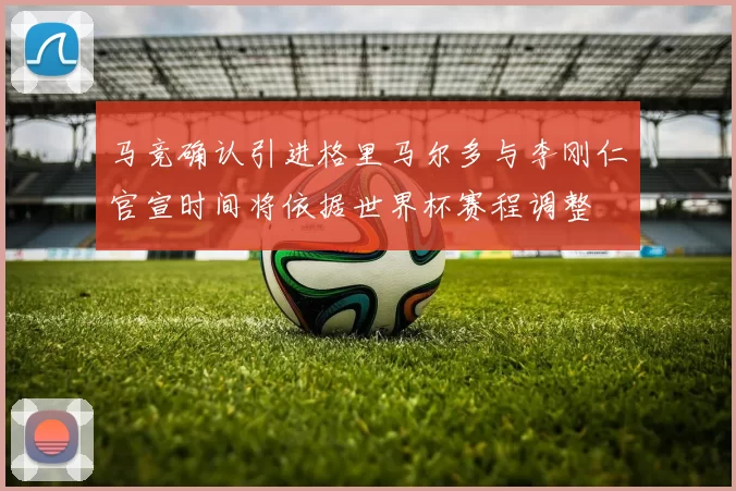 马竞确认引进格里马尔多与李刚仁官宣时间将依据世界杯赛程调整