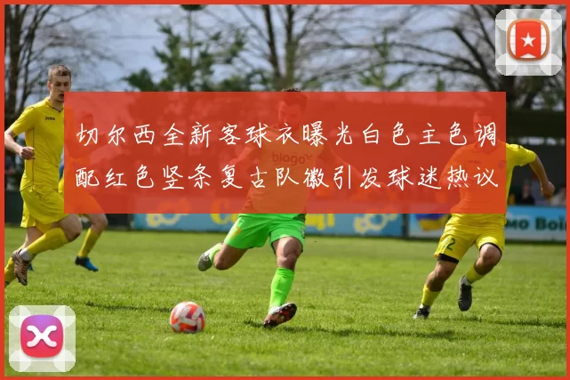 切尔西全新客球衣曝光白色主色调配红色竖条复古队徽引发球迷热议