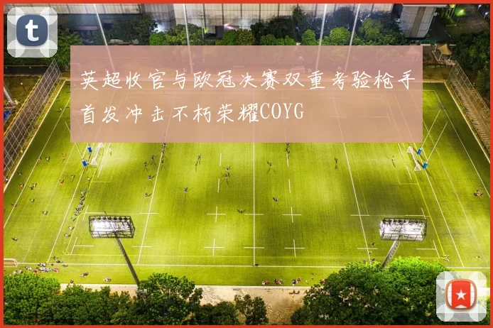 英超收官与欧冠决赛双重考验枪手首发冲击不朽荣耀COYG