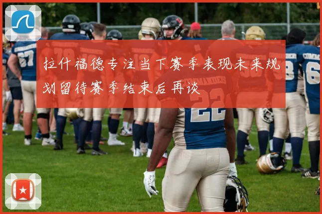 拉什福德专注当下赛季表现未来规划留待赛季结束后再谈