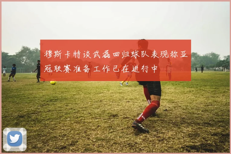 穆斯卡特谈武磊回归球队表现称亚冠联赛准备工作已在进行中
